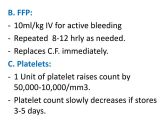 B. FFP:
- 10ml/kg IV for active bleeding
- Repeated 8-12 hrly as needed.
- Replaces C.F. immediately.
C. Platelets:
- 1 Unit of platelet raises count by
  50,000-10,000/mm3.
- Platelet count slowly decreases if stores
  3-5 days.
 