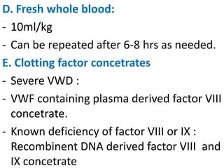 D. Fresh whole blood:
- 10ml/kg
- Can be repeated after 6-8 hrs as needed.
E. Clotting factor concetrates
- Severe VWD :
- VWF containing plasma derived factor VIII
  concetrate.
- Known deficiency of factor VIII or IX :
  Recombinent DNA derived factor VIII and
  IX concetrate
 