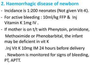 2. Haemorrhagic disease of newborn
- Incidance is 1:200 neonates (Not given Vit-K).
- For active bleeding : 10ml/kg FFP & Inj
  Vitamin K 1mg IV .
- If mother is on t/t with Phenytoin, primidone,
   Methoximide or Phenobarbital, the infant
  may be deficient in vit K
   .Inj Vit K 10mg IM 24 hours before delivery
   . Newborn is monitored for signs of bleeding,
  PT, APTT.
 