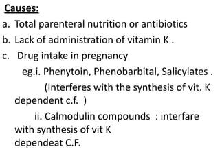 Causes:
a. Total parenteral nutrition or antibiotics
b. Lack of administration of vitamin K .
c. Drug intake in pregnancy
     eg.i. Phenytoin, Phenobarbital, Salicylates .
            (Interferes with the synthesis of vit. K
   dependent c.f. )
        ii. Calmodulin compounds : interfare
   with synthesis of vit K
   dependeat C.F.
 