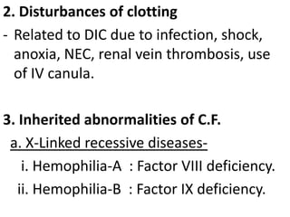 2. Disturbances of clotting
- Related to DIC due to infection, shock,
  anoxia, NEC, renal vein thrombosis, use
  of IV canula.

3. Inherited abnormalities of C.F.
 a. X-Linked recessive diseases-
    i. Hemophilia-A : Factor VIII deficiency.
   ii. Hemophilia-B : Factor IX deficiency.
 