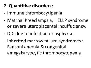 2. Quantitive disorders:
- Immune thrombocytipenia
- Matrnal Preeclampsia, HELLP syndrome
  or severe uteroplacental insuffuciency.
- DIC due to infection or asphyxia.
- Inherited marrow failure syndromes :
  Fanconi anemia & congenital
  amegakaryocytic thrombocytopenia
 