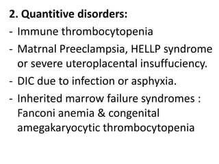 2. Quantitive disorders:
- Immune thrombocytopenia
- Matrnal Preeclampsia, HELLP syndrome
or severe uteroplacental insuffuciency.
- DIC due to infection or asphyxia.
- Inherited marrow failure syndromes :
Fanconi anemia & congenital
amegakaryocytic thrombocytopenia

 