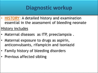 Diagnostic workup
• HISTORY: A detailed history and examination
essential in the assessment of bleeding neonate
History includes

• Maternal diseases as ITP, preeclampsia .
• Maternal exposure to drugs as aspirin,
anticonvulsants, rifampicin and isoniazid

• Family history of bleeding disorders
• Previous affected sibling

 