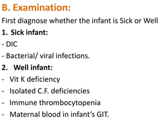 B. Examination:
First diagnose whether the infant is Sick or Well
1. Sick infant:
- DIC
- Bacterial/ viral infections.
2. Well infant:
- Vit K deficiency
- Isolated C.F. deficiencies
- Immune thrombocytopenia
- Maternal blood in infant’s GIT.

 