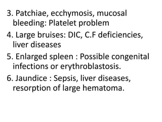 3. Patchiae, ecchymosis, mucosal
bleeding: Platelet problem
4. Large bruises: DIC, C.F deficiencies,
liver diseases
5. Enlarged spleen : Possible congenital
infections or erythroblastosis.
6. Jaundice : Sepsis, liver diseases,
resorption of large hematoma.

 