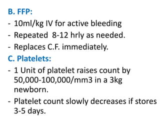 B. FFP:
- 10ml/kg IV for active bleeding
- Repeated 8-12 hrly as needed.
- Replaces C.F. immediately.
C. Platelets:
- 1 Unit of platelet raises count by
50,000-100,000/mm3 in a 3kg
newborn.
- Platelet count slowly decreases if stores
3-5 days.

 