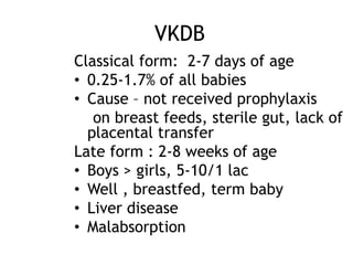 VKDB
Classical form: 2-7 days of age
• 0.25-1.7% of all babies
• Cause – not received prophylaxis
on breast feeds, sterile gut, lack of
placental transfer
Late form : 2-8 weeks of age
• Boys > girls, 5-10/1 lac
• Well , breastfed, term baby
• Liver disease
• Malabsorption

 