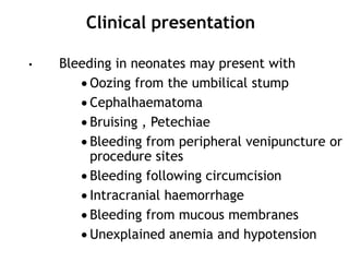 Clinical presentation
•

Bleeding in neonates may present with
Oozing from the umbilical stump
Cephalhaematoma
Bruising , Petechiae
Bleeding from peripheral venipuncture or
procedure sites
Bleeding following circumcision
Intracranial haemorrhage
Bleeding from mucous membranes
Unexplained anemia and hypotension

 