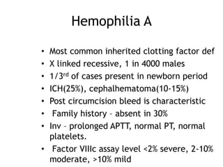Hemophilia A
Most common inherited clotting factor def
X linked recessive, 1 in 4000 males
1/3rd of cases present in newborn period
ICH(25%), cephalhematoma(10-15%)
Post circumcision bleed is characteristic
Family history – absent in 30%
Inv – prolonged APTT, normal PT, normal
platelets.
• Factor VIIIc assay level <2% severe, 2-10%
moderate, >10% mild
•
•
•
•
•
•
•

 