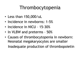 Thrombocytopenia
•
•
•
•
•

Less than 150,000/uL
Incidence in newborns: 1-5%
Incidence in NICU – 15-30%
In VLBW and preterms – 50%
Causes of thrombocytopenia in newborn:
Neonatal megakaryocytes are smaller
Inadequate production of thrombopoietin

 