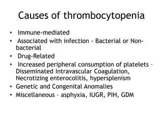 Causes of thrombocytopenia
• Immune-mediated
• Associated with infection - Bacterial or Nonbacterial
• Drug-Related
• Increased peripheral consumption of platelets –
Disseminated Intravascular Coagulation,
Necrotizing enterocolitis, hypersplenism
• Genetic and Congenital Anomalies
• Miscellaneous – asphyxia, IUGR, PIH, GDM

 