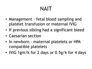 NAIT
• Management – fetal blood sampling and
platelet transfusion or maternal IVIG
• If previous sibling had a significant bleed
• Caesarian section
• In newborn – maternal platelets or HPA
compatible platelets
• IVIG 1gm/k for 2 days or 0.5g/k for 4 days

 