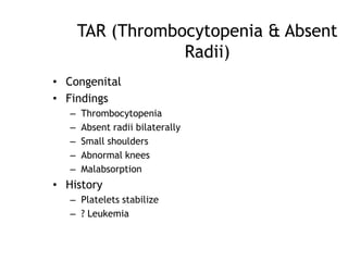 TAR (Thrombocytopenia & Absent
Radii)
• Congenital
• Findings
–
–
–
–
–

Thrombocytopenia
Absent radii bilaterally
Small shoulders
Abnormal knees
Malabsorption

• History
– Platelets stabilize
– ? Leukemia

 