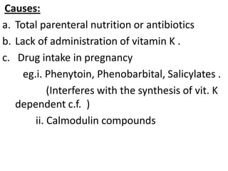 Causes:
a. Total parenteral nutrition or antibiotics
b. Lack of administration of vitamin K .
c. Drug intake in pregnancy
eg.i. Phenytoin, Phenobarbital, Salicylates .
(Interferes with the synthesis of vit. K
dependent c.f. )
ii. Calmodulin compounds

 