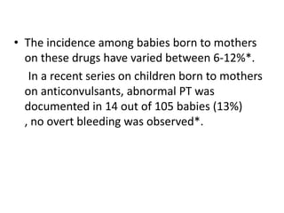 • The incidence among babies born to mothers
on these drugs have varied between 6-12%*.
In a recent series on children born to mothers
on anticonvulsants, abnormal PT was
documented in 14 out of 105 babies (13%)
, no overt bleeding was observed*.

 