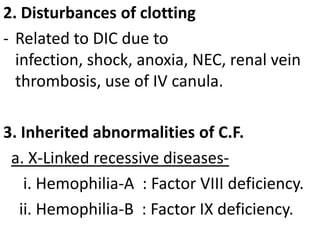 2. Disturbances of clotting
- Related to DIC due to
infection, shock, anoxia, NEC, renal vein
thrombosis, use of IV canula.
3. Inherited abnormalities of C.F.
a. X-Linked recessive diseasesi. Hemophilia-A : Factor VIII deficiency.
ii. Hemophilia-B : Factor IX deficiency.

 