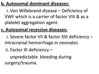 b. Autosomal dominant diseases:
i. Von Willebrand disease – Deficiency of
VWF which is a carrier of factor VIII & as a
platelet aggregation agent.
c. Autosomal recessive diseases:
i. Severe factor VII & factor XIII deficiency –
intracranial hemorrhage in neonates
ii. Factor XI deficiency –
unpredictable bleeding during
surgery/trauma.

 