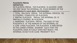 PLACENTA PREVIA
DEFINITION
IN PLACENTA PREIVA , THE PLACENTA IS LOCATED OVER
OR VERY NEAR THE INTERNAL OS. FOUR DEGREES OF THE
ABNORMALITY HAVE BEEN RECOGNIZED:
1. TOTAL PALCENTA PREIVA. THE INTERNAL CERVICAL OS
IS COVERED COMPLETELY BY PLACENTA
2. PARTIAL PLACENTA PREVIA. THE INTERNAL OS IS
PARTIALLY COVERED BY PLACENTA
3. MARGINAL PLACENTA PREVIA . THE EDGE OF THE
PLACENTA IS AT THE MARGIN OF THE INTERNAL OS.
4. LOW -LYING PLACENTA. THE PLACENTA IS IMPLANTED
IN THE LOWER UTERINE SEGMENT SUCH THAT THE
PLACENTAL EDGE ACTUALLY DOES NOT REACH THE
INTERNAL OS BUT IS IN CLOSE PROXIMITY TO IT .
 