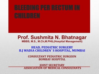 BLEEDING PER RECTUM IN
CHILDREN
Prof. Sushmita N. Bhatnagar
MBBS, M.S., M.Ch,M.PHIL(Hospital Management)
HEAD, PEDIATRIC SURGERY
B.J WADIA CHILDREN’S HOSPITAL, MUMBAI
CONSULTANT PEDIATRIC SURGEON
BOMBAY HOSPITAL
JOINT SECRETARY
ASSOCIATION OF MEDICAL CONSULTANTS
 