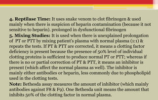 4. Reptilase Time: It uses snake venom to clot fibrinogen & used
mainly when there is suspicion of heparin contamination (because it not
sensitive to heparin). prolonged in dysfunctional fibrinogen
5. Mixing Studies: It is used when there is unexplained prolongation
of PT or PTT by mixing patient's plasma with normal plasma (1:1) &
repeats the tests. If PT & PTT are corrected, it means a clotting factor
deficiency is present because the presence of 50% level of individual
clotting proteins is sufficient to produce normal PT or PTT; whereas if
there is no or partial correction of PT & PTT, it means an inhibitor is
present (which affect the normal plasma as well). The inhibitor is
mainly either antibodies or heparin, less commonly due to phospholipid
used in the clotting tests.
Note: Bethesda assay measures the amount of inhibitor (which mainly
antibodies against F8 & F9). One Bethesda unit means the amount that
inhibits 50% of the clotting factor in normal plasma.
 
