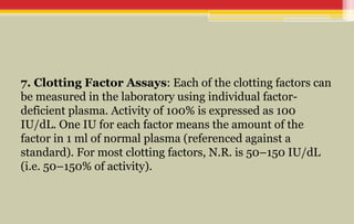 7. Clotting Factor Assays: Each of the clotting factors can
be measured in the laboratory using individual factor-
deficient plasma. Activity of 100% is expressed as 100
IU/dL. One IU for each factor means the amount of the
factor in 1 ml of normal plasma (referenced against a
standard). For most clotting factors, N.R. is 50–150 IU/dL
(i.e. 50–150% of activity).
 