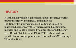 HISTORY
It is the most valuable, take details about the site, severity,
previous surgery, menstrual, and family hx.
Ex. Generally, mucocutaneous bleeding is caused by
platelets disorders or VWD, whereas deep bleeding into
muscles and joints is caused by clotting factors deficiency.
Inv. Do 1st Platelet count, PT, & PTT. If abnormal, do
specific factor work-up, whereas if normal, do VWF testing &
Thrombin time.
 