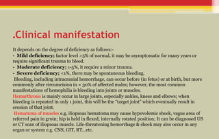 Clinical manifestation
.
It depends on the degree of deficiency as follows:-
- Mild deficiency; factor level >5% of normal, it may be asymptomatic for many years or
require significant trauma to bleed.
- Moderate deficiency; 1-5%, it require a minor trauma.
- Severe deficiency; <1%, there may be spontaneous bleeding.
Bleeding, including intracranial hemorrhage, can occur before (in fetus) or at birth, but more
commonly after circumcision in ≈ 30% of affected males; however, the most common
manifestations of hemophilia is bleeding into joints or muscles.
Hemarthrosis is mainly occur in large joints, especially ankles, knees and elbows; when
bleeding is repeated in only 1 joint, this will be the "target joint" which eventually result in
erosion of that joint.
Hematoma of muscles e.g. iliopsoas hematoma may cause hypovolemic shock, vague area of
referred pain in groin; hip is held in flexed, internally rotated position; It can be diagnosed US
or CT scan of iliopsoas muscle. Life-threatening hemorrhage & shock may also occur in any
organ or system e.g. CNS, GIT, RT...etc.
 