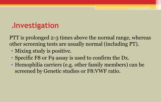 Investigation
.
PTT is prolonged 2-3 times above the normal range, whereas
other screening tests are usually normal (including PT).
• Mixing study is positive.
• Specific F8 or F9 assay is used to confirm the Dx.
• Hemophilia carriers (e.g. other family members) can be
screened by Genetic studies or F8:VWF ratio.
 