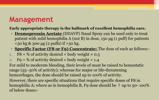 Management
Early appropriate therapy is the hallmark of excellent hemophilia care.
• Desmopressin Acetate (DDAVP) Nasal Spray can be used only to treat
patient with mild hemophilia A (not B) in dose, 150 μg (1 puff) for patients
<50 kg & 300 μg (2 puffs) if >50 kg.
• Specific Factor (F8 or F9) Concentrate: The dose of each as follows:-
1. F8 = % of activity desired × body weight × 0.5
2. F9 = % of activity desired × body weight × 1.4
For mild to moderate bleeding, their levels of must be raised to hemostatic
range (35–50% of activity); whereas for major or life-threatening
hemorrhages, the dose should be raised up to 100% of activity.
However, there are specific situations that require specific doses of F8 in
hemophilia A; where as in hemophilia B, F9 dose should be up to 50- 100%
↑
of below doses:-
 