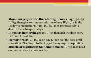 • Major surgery or life-threatening hemorrhage; 50–75
IU/kg, then give continuous infusion of 2–4 IU/kg/hr in the
1st day to maintain F8 > 100 IU/dL , then progressively ↓
dose in the subsequent days.
• Iliopsoas hemorrhage; 50 IU/kg, then half the dose every
12 hr until resolution.
• Hemarthrosis; 40 IU/kg on day 1, then half the dose until
resolution. Bleeding into the hip joint may require aspiration.
• Muscle or significant SC hematoma; 20 IU/kg, may need
every-other-day Rx until resolved.
 