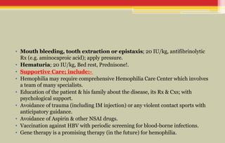 • Mouth bleeding, tooth extraction or epistaxis; 20 IU/kg, antifibrinolytic
Rx (e.g. aminocaproic acid); apply pressure.
• Hematuria; 20 IU/kg, Bed rest, Prednisone!.
• Supportive Care; include:-
• Hemophilia may require comprehensive Hemophilia Care Center which involves
a team of many specialists.
• Education of the patient & his family about the disease, its Rx & Cxs; with
psychological support.
• Avoidance of trauma (including IM injection) or any violent contact sports with
anticipatory guidance.
• Avoidance of Aspirin & other NSAI drugs.
• Vaccination against HBV with periodic screening for blood-borne infections.
• Gene therapy is a promising therapy (in the future) for hemophilia.
 