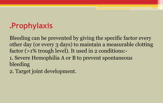 Prophylaxis
.
Bleeding can be prevented by giving the specific factor every
other day (or every 3 days) to maintain a measurable clotting
factor (>1% trough level). It used in 2 conditions:-
1. Severe Hemophilia A or B to prevent spontaneous
bleeding
2. Target joint development.
 