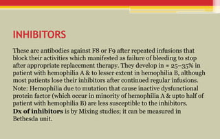 INHIBITORS
These are antibodies against F8 or F9 after repeated infusions that
block their activities which manifested as failure of bleeding to stop
after appropriate replacement therapy. They develop in ≈ 25–35% in
patient with hemophilia A & to lesser extent in hemophilia B, although
most patients lose their inhibitors after continued regular infusions.
Note: Hemophilia due to mutation that cause inactive dysfunctional
protein factor (which occur in minority of hemophilia A & upto half of
patient with hemophilia B) are less susceptible to the inhibitors.
Dx of inhibitors is by Mixing studies; it can be measured in
Bethesda unit.
 