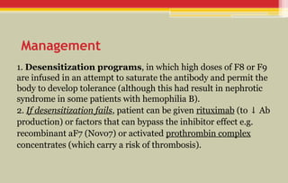 Management
1. Desensitization programs, in which high doses of F8 or F9
are infused in an attempt to saturate the antibody and permit the
body to develop tolerance (although this had result in nephrotic
syndrome in some patients with hemophilia B).
2. If desensitization fails, patient can be given rituximab (to Ab
↓
production) or factors that can bypass the inhibitor effect e.g.
recombinant aF7 (Novo7) or activated prothrombin complex
concentrates (which carry a risk of thrombosis).
 