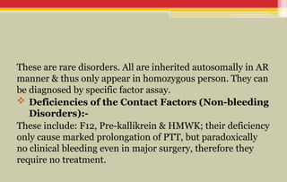 These are rare disorders. All are inherited autosomally in AR
manner & thus only appear in homozygous person. They can
be diagnosed by specific factor assay.
 Deficiencies of the Contact Factors (Non-bleeding
Disorders):-
These include: F12, Pre-kallikrein & HMWK; their deficiency
only cause marked prolongation of PTT, but paradoxically
no clinical bleeding even in major surgery, therefore they
require no treatment.
 