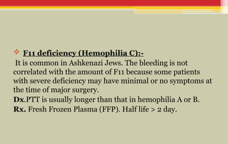  F11 deficiency (Hemophilia C):-
It is common in Ashkenazi Jews. The bleeding is not
correlated with the amount of F11 because some patients
with severe deficiency may have minimal or no symptoms at
the time of major surgery.
Dx.PTT is usually longer than that in hemophilia A or B.
Rx. Fresh Frozen Plasma (FFP). Half life > 2 day.
 