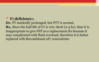  F7 deficiency:-
Dx. PT markedly prolonged, but PTT is normal.
Rx. Since the half life of F7 is very short (2-4 hr), thus it is
inappropriate to give FFP as a replacement Rx because it
may complicated with fluid overload; therefore it is better
replaced with Recombinant aF7 concentrate.
 
