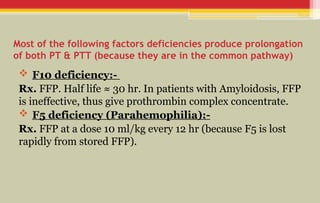 Most of the following factors deficiencies produce prolongation
of both PT & PTT (because they are in the common pathway)
 F10 deficiency:-
Rx. FFP. Half life ≈ 30 hr. In patients with Amyloidosis, FFP
is ineffective, thus give prothrombin complex concentrate.
 F5 deficiency (Parahemophilia):-
Rx. FFP at a dose 10 ml/kg every 12 hr (because F5 is lost
rapidly from stored FFP).
 