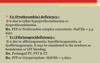  F2 (Prothrombin) deficiency:-
It is due to either hypoprothrombinemia or
dysprothrombinemia.
Rx. FFP or Prothrombin complex concentrate. Half life ≈ 3.5
days.
 F1 (Fibrinogen)deficiency:-
It is due to afibrinogenemia, hypofibrinogenemia, or
dysfibrinogenemia. It may be manifested in the newborn as
hematomas or GIT bleeding.
Dx. Prolonged PT, PTT & TT.
Rx. FFP or Cryoprecipitate. Half life ≈ 3 days.
 