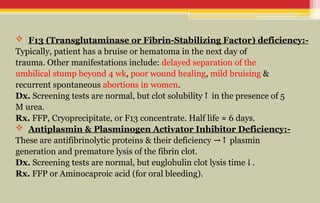  F13 (Transglutaminase or Fibrin-Stabilizing Factor) deficiency:-
Typically, patient has a bruise or hematoma in the next day of
trauma. Other manifestations include: delayed separation of the
umbilical stump beyond 4 wk, poor wound healing, mild bruising &
recurrent spontaneous abortions in women.
Dx. Screening tests are normal, but clot solubility in the presence of 5
↑
M urea.
Rx. FFP, Cryoprecipitate, or F13 concentrate. Half life ≈ 6 days.
 Antiplasmin & Plasminogen Activator Inhibitor Deficiency:-
These are antifibrinolytic proteins & their deficiency plasmin
→↑
generation and premature lysis of the fibrin clot.
Dx. Screening tests are normal, but euglobulin clot lysis time .
↓
Rx. FFP or Aminocaproic acid (for oral bleeding).
 