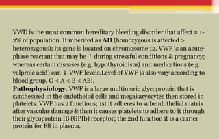 VWD is the most common hereditary bleeding disorder that affect ≈ 1-
2% of population. It inherited as AD (homozygous is affected >
heterozygous); its gene is located on chromosome 12. VWF is an acute-
phase reactant that may be during stressful conditions & pregnancy;
↑
whereas certain diseases (e.g. hypothyroidism) and medications (e.g.
valproic acid) can VWF levels.Level of VWF is also vary according to
↓
blood group, O < A < B < AB!.
Pathophysiology. VWF is a large multimeric glycoprotein that is
synthesized in the endothelial cells and megakaryocytes then stored in
platelets. VWF has 2 functions; 1st it adheres to subendothelial matrix
after vascular damage & then it causes platelets to adhere to it through
their glycoprotein IB (GPIb) receptor; the 2nd function it is a carrier
protein for F8 in plasma.
 