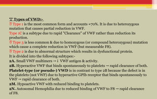  Types of VWD:-
 Type 1 is the most common form and accounts ≈70%. It is due to heterozygous
mutation that causes partial reduction in VWF.
Type 1C is a subtype due to rapid "Clearance" of VWF rather than reduction its
production.
 Type 3 is less common & due to homozygous (or compound heterozygous) mutation
which cause a complete reduction in VWF (but measurable F8).
 Type 2 is due to abnormal structure which results in dysfunctional protein.
It is divided into the following subtypes:-
2A. Small VWF multimers VWF antigen & activity.
→↓
2B. Hyperactive VWF that binds spontaneously to platelets rapid clearance of both.
→
Platelet-type (or pseudo-) VWD is in contrast to type 2B because the defect is in
the platelets (not VWF) due to hyperactive GPIb receptor that binds spontaneously to
VWF rapid clearance of both.
→
2M. Hypoactive VWF with reduced binding to platelets.
2N. Autosomal Hemophilia due to reduced binding of VWF to F8 rapid clearance
→
of F8.
 