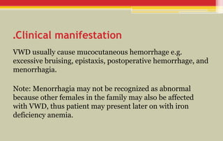 Clinical manifestation
.
VWD usually cause mucocutaneous hemorrhage e.g.
excessive bruising, epistaxis, postoperative hemorrhage, and
menorrhagia.
Note: Menorrhagia may not be recognized as abnormal
because other females in the family may also be affected
with VWD, thus patient may present later on with iron
deficiency anemia.
 