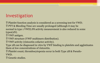 Investigation
 Platelet function analysis is considered as a screening test for VWD.
 PTT & Bleeding Time are usually prolonged (although it may be
normal in type 1 VWD).F8 activity measurement is also reduced in some
types(2N).
 VWF antigen.
 VWF structure (VWF multimers distribution).
 VWF activity (ristocetin cofactor activity).
Type 2B can be diagnosed in vitro by VWF binding to platelets and agglutinates
them at low concentrations of ristocetin.
 Platelet count; thrombocytopenia occur in both Type 2B & Pseudo-
VWD.
 Genetic studies.
 