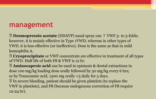 management
 Desmopressin acetate (DDAVP) nasal spray can VWF 3- to 5-folds;
↑
however, it is mainly effective in Type 1VWD, whereas in other types of
VWD, it is less effective (or ineffective). Dose is the same as that in mild
hemophilia A.
 Cryoprecipitate or VWF concentrate are effective in treatment of all types
of VWD. Half life of both F8 & VWF is 12 hr.
 Aminocaproic acid can be used in epistaxis & dental extractions in
dose 100 mg/kg loading dose orally followed by 50 mg/kg every 6 hrs;
or by Tranexamic acid, 1300 mg orally ×3 daily for 5 days.
 In severe bleeding, patient should be given platelets (to replace the
VWF in platelets), and F8 (because endogenous correction of F8 require
12-24 hr).
 