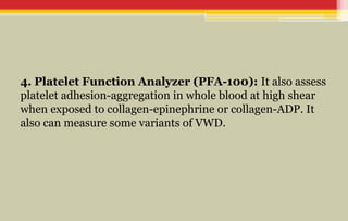 4. Platelet Function Analyzer (PFA-100): It also assess
platelet adhesion-aggregation in whole blood at high shear
when exposed to collagen-epinephrine or collagen-ADP. It
also can measure some variants of VWD.
 