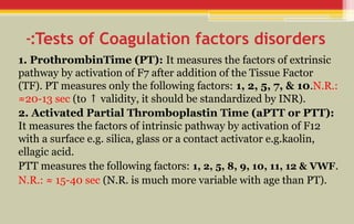 Tests of Coagulation factors disorders
-:
1. ProthrombinTime (PT): It measures the factors of extrinsic
pathway by activation of F7 after addition of the Tissue Factor
(TF). PT measures only the following factors: 1, 2, 5, 7, & 10.N.R.:
≈20-13 sec (to validity, it should be standardized by INR).
↑
2. Activated Partial Thromboplastin Time (aPTT or PTT):
It measures the factors of intrinsic pathway by activation of F12
with a surface e.g. silica, glass or a contact activator e.g.kaolin,
ellagic acid.
PTT measures the following factors: 1, 2, 5, 8, 9, 10, 11, 12 & VWF.
N.R.: ≈ 15-40 sec (N.R. is much more variable with age than PT).
 