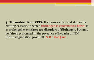 3. Thrombin Time (TT): It measures the final step in the
clotting cascade, in which fibrinogen is converted to fibrin. It
is prolonged when there are disorders of fibrinogen, but may
be falsely prolonged in the presence of heparin or FDP
(fibrin degradation product). N.R.: 11–15 sec.
 