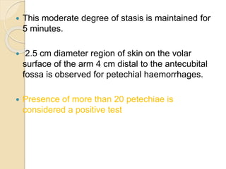  This moderate degree of stasis is maintained for
5 minutes.
 2.5 cm diameter region of skin on the volar
surface of the arm 4 cm distal to the antecubital
fossa is observed for petechial haemorrhages.
 Presence of more than 20 petechiae is
considered a positive test
 